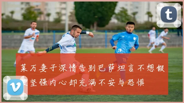 莱万妻子深情告别巴萨坦言不想假装坚强内心却充满不安与恐惧