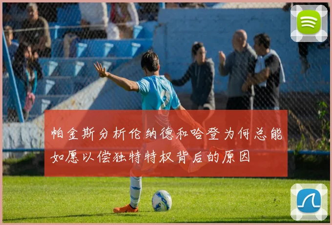 帕金斯分析伦纳德和哈登为何总能如愿以偿独特特权背后的原因