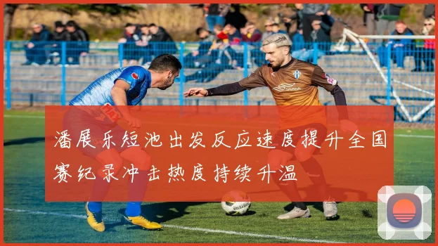 潘展乐短池出发反应速度提升全国赛纪录冲击热度持续升温