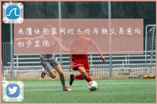老鹰快船篮网对杰伦布朗交易意向初步显现
