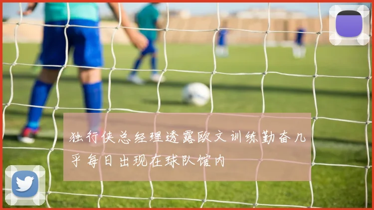 独行侠总经理透露欧文训练勤奋几乎每日出现在球队馆内