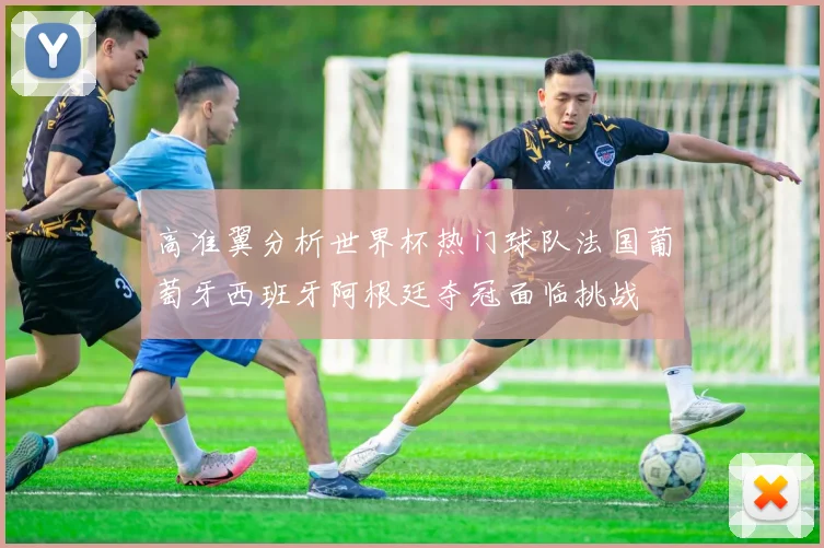 高准翼分析世界杯热门球队法国葡萄牙西班牙阿根廷夺冠面临挑战