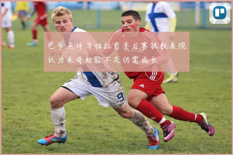 巴爷点评马祖拉首季后赛执教表现认为米奇经验不足仍需成长