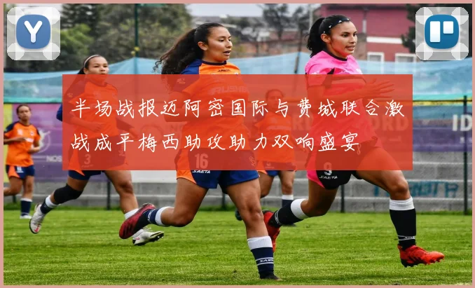半场战报迈阿密国际与费城联合激战成平梅西助攻助力双响盛宴