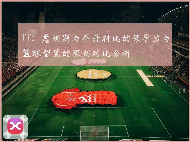 TT：詹姆斯与乔丹科比的领导力与篮球智慧的深刻对比分析