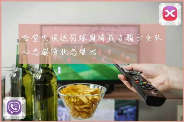 哈登失误送罚球周琦直言骑士全队心态崩溃状态堪忧