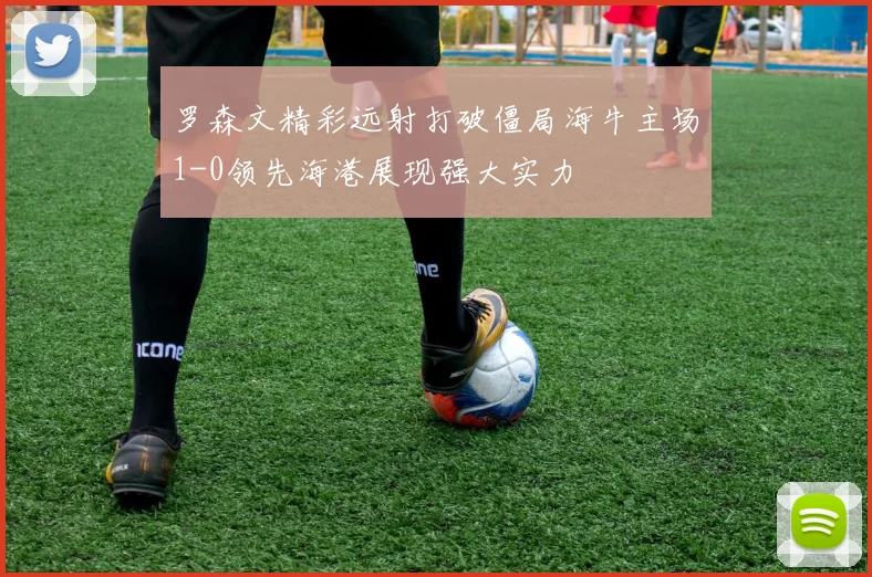 罗森文精彩远射打破僵局海牛主场1-0领先海港展现强大实力