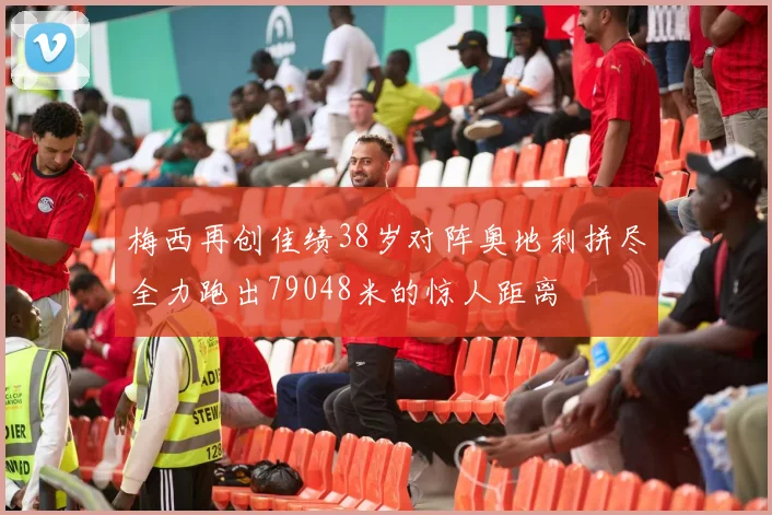 梅西再创佳绩38岁对阵奥地利拼尽全力跑出79048米的惊人距离