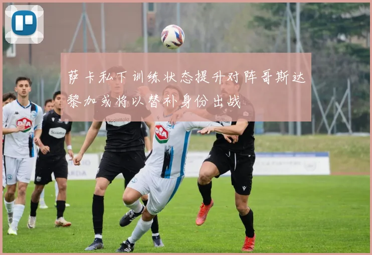 萨卡私下训练状态提升对阵哥斯达黎加或将以替补身份出战