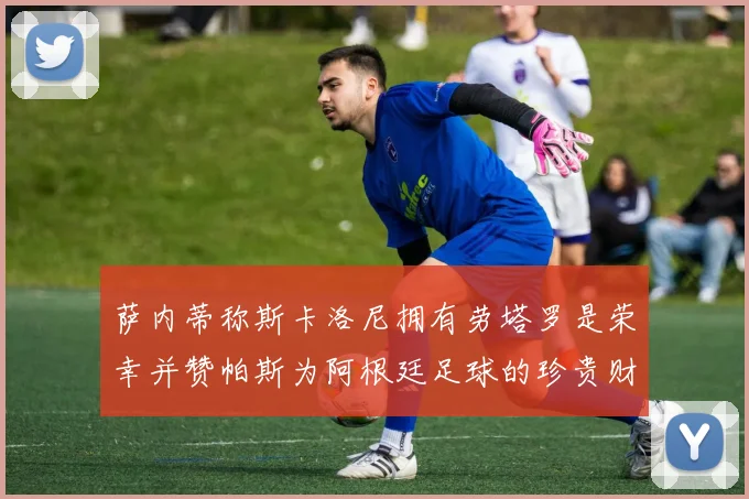 萨内蒂称斯卡洛尼拥有劳塔罗是荣幸并赞帕斯为阿根廷足球的珍贵财富