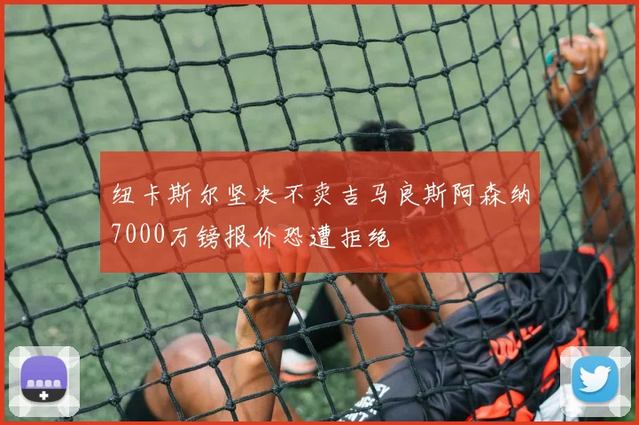 纽卡斯尔坚决不卖吉马良斯阿森纳7000万镑报价恐遭拒绝