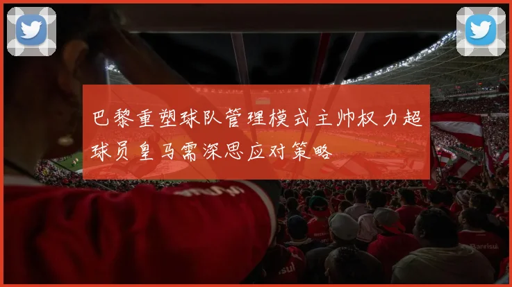 巴黎重塑球队管理模式主帅权力超球员皇马需深思应对策略