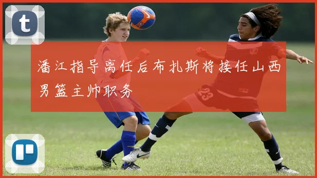 潘江指导离任后布扎斯将接任山西男篮主帅职务