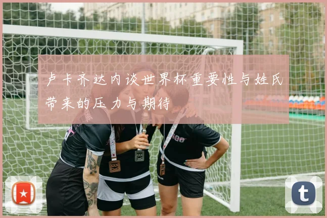 卢卡齐达内谈世界杯重要性与姓氏带来的压力与期待