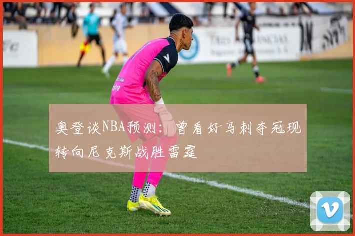 奥登谈NBA预测：曾看好马刺夺冠现转向尼克斯战胜雷霆