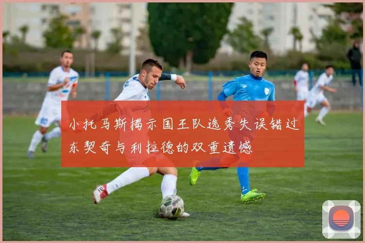 小托马斯揭示国王队选秀失误错过东契奇与利拉德的双重遗憾