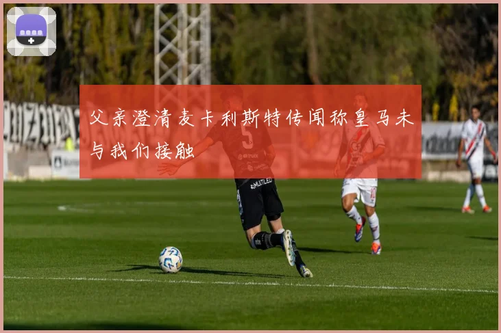 父亲澄清麦卡利斯特传闻称皇马未与我们接触