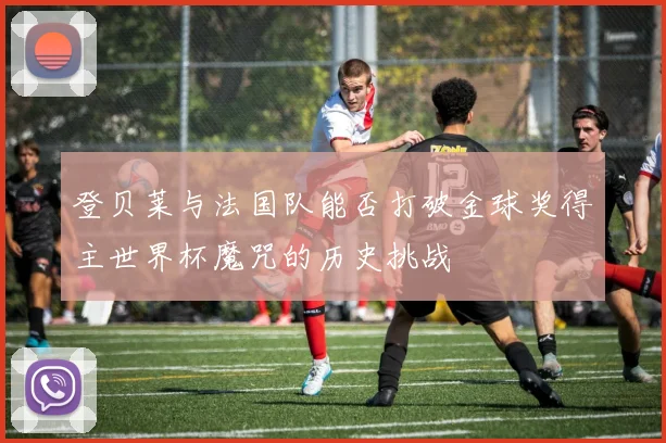 登贝莱与法国队能否打破金球奖得主世界杯魔咒的历史挑战