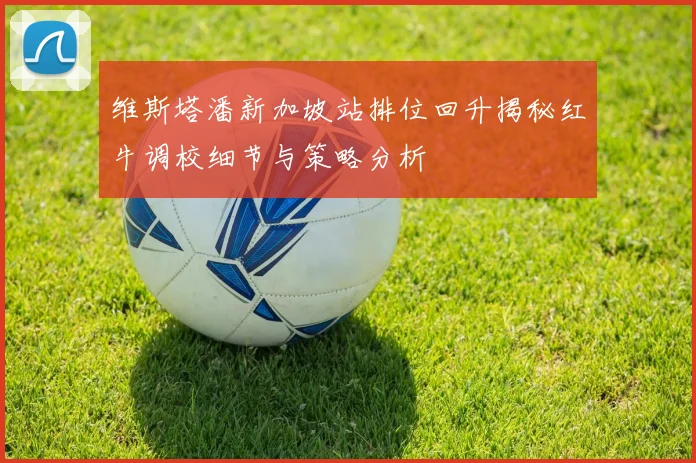 维斯塔潘新加坡站排位回升揭秘红牛调校细节与策略分析