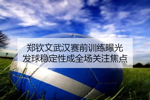 郑钦文武汉赛前训练曝光 发球稳定性成全场关注焦点